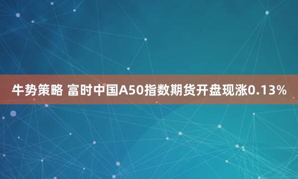 牛势策略 富时中国A50指数期货开盘现涨0.13%