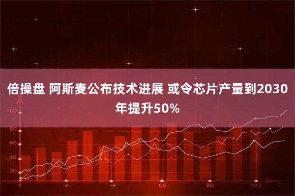 倍操盘 阿斯麦公布技术进展 或令芯片产量到2030年提升50%