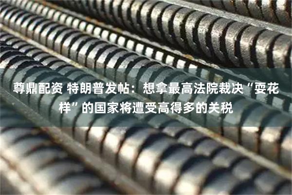 尊鼎配资 特朗普发帖：想拿最高法院裁决“耍花样”的国家将遭受高得多的关税