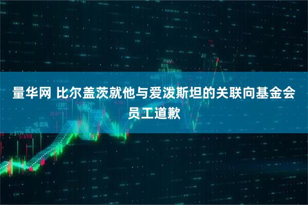 量华网 比尔盖茨就他与爱泼斯坦的关联向基金会员工道歉