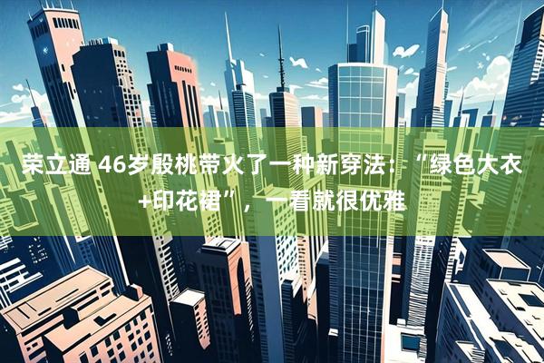 荣立通 46岁殷桃带火了一种新穿法：“绿色大衣+印花裙”，一看就很优雅