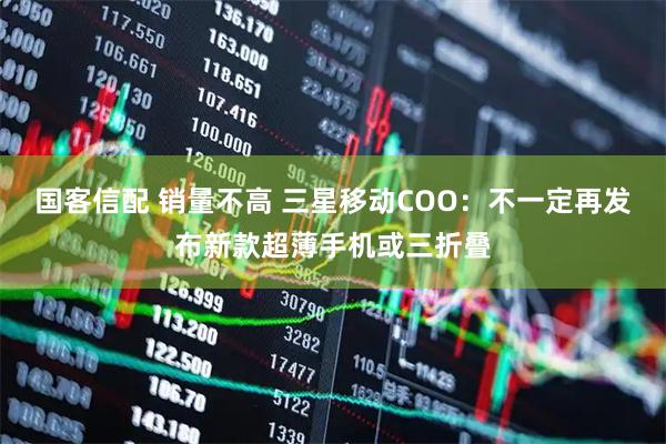 国客信配 销量不高 三星移动COO：不一定再发布新款超薄手机或三折叠