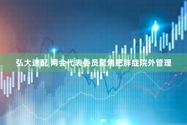 弘大速配 两会代表委员聚焦肥胖症院外管理