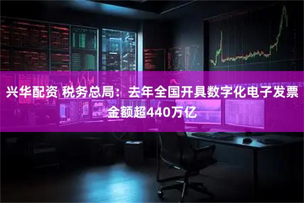 兴华配资 税务总局：去年全国开具数字化电子发票金额超440万亿