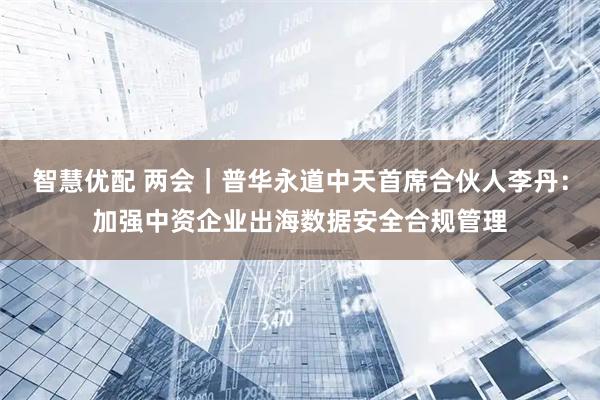 智慧优配 两会｜普华永道中天首席合伙人李丹：加强中资企业出海数据安全合规管理