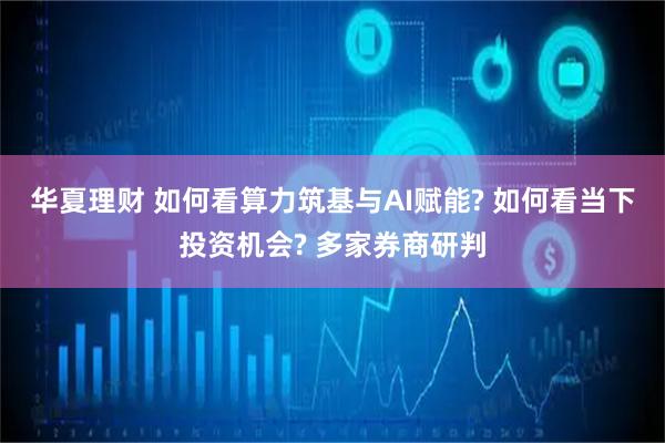 华夏理财 如何看算力筑基与AI赋能? 如何看当下投资机会? 多家券商研判
