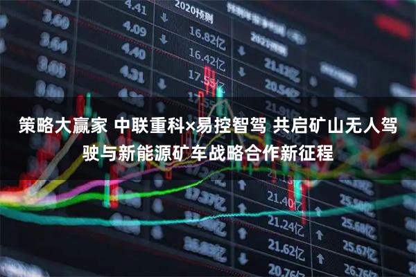 策略大赢家 中联重科×易控智驾 共启矿山无人驾驶与新能源矿车战略合作新征程