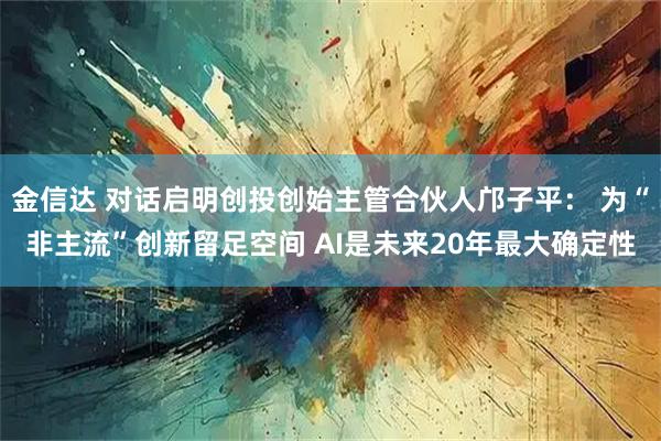 金信达 对话启明创投创始主管合伙人邝子平： 为“非主流”创新留足空间 AI是未来20年最大确定性