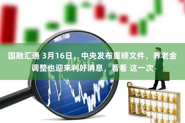 国融汇通 3月16日，中央发布重磅文件，养老金调整也迎来利好消息，看看 这一次