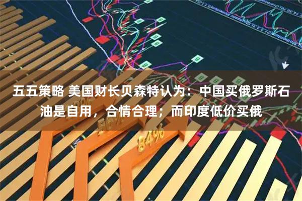 五五策略 美国财长贝森特认为：中国买俄罗斯石油是自用，合情合理；而印度低价买俄