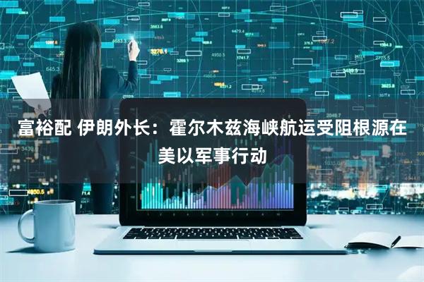 富裕配 伊朗外长：霍尔木兹海峡航运受阻根源在美以军事行动