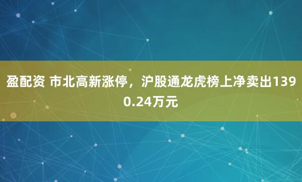 盈配资 市北高新涨停，沪股通龙虎榜上净卖出1390.24万元