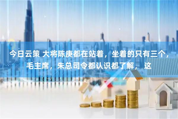 今日云策 大将陈庚都在站着，坐着的只有三个，毛主席，朱总司令都认识都了解， 这