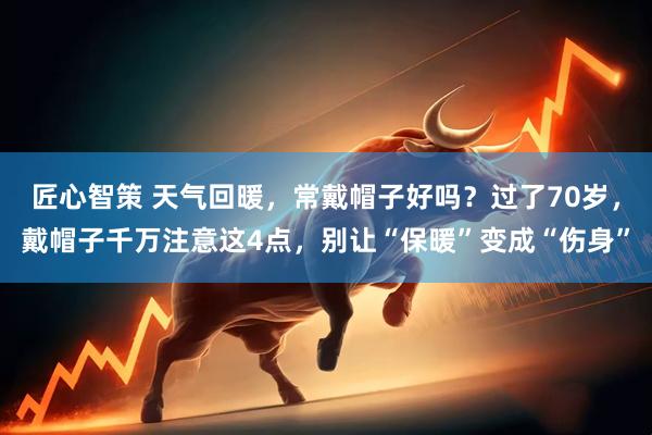 匠心智策 天气回暖，常戴帽子好吗？过了70岁，戴帽子千万注意这4点，别让“保暖”变成“伤身”