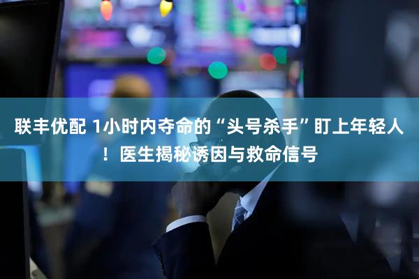 联丰优配 1小时内夺命的“头号杀手”盯上年轻人！医生揭秘诱因与救命信号