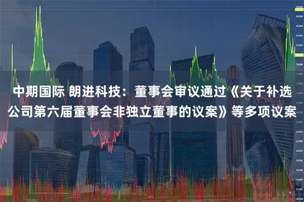 中期国际 朗进科技：董事会审议通过《关于补选公司第六届董事会非独立董事的议案》等多项议案