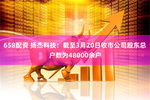658配资 扬杰科技：截至3月20日收市公司股东总户数为48000余户