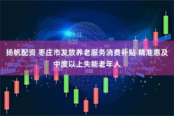 扬帆配资 枣庄市发放养老服务消费补贴 精准惠及中度以上失能老年人