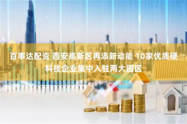 百事达配资 西安高新区再添新动能 10家优质硬科技企业集中入驻两大园区