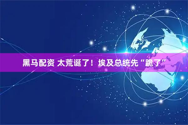 黑马配资 太荒诞了！埃及总统先“跪了”