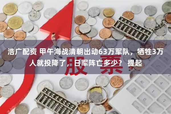 浩广配资 甲午海战清朝出动63万军队，牺牲3万人就投降了，日军阵亡多少？ 提起