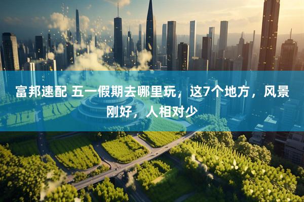 富邦速配 五一假期去哪里玩，这7个地方，风景刚好，人相对少