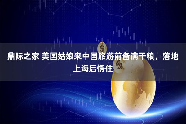 鼎际之家 美国姑娘来中国旅游前备满干粮，落地上海后愣住