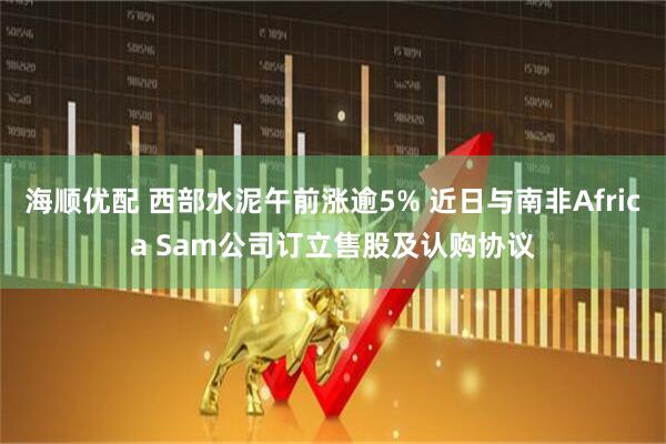 海顺优配 西部水泥午前涨逾5% 近日与南非Africa Sam公司订立售股及认购协议