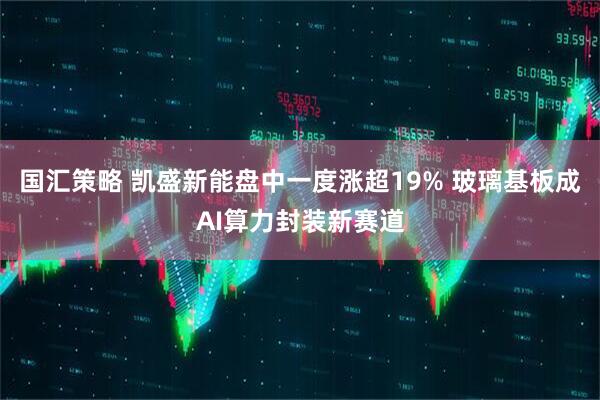 国汇策略 凯盛新能盘中一度涨超19% 玻璃基板成AI算力封装新赛道