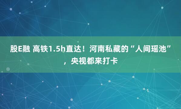 股E融 高铁1.5h直达！河南私藏的“人间瑶池”，央视都来打卡