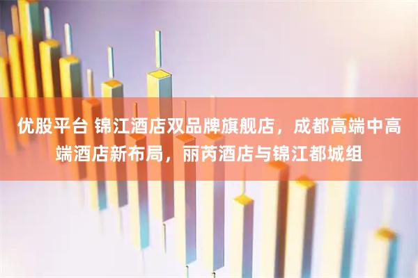 优股平台 锦江酒店双品牌旗舰店，成都高端中高端酒店新布局，丽芮酒店与锦江都城组
