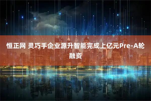 恒正网 灵巧手企业源升智能完成上亿元Pre-A轮融资