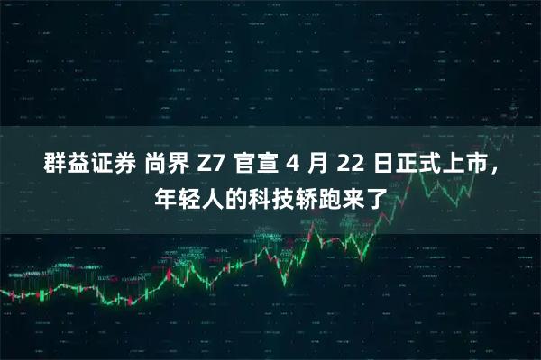 群益证券 尚界 Z7 官宣 4 月 22 日正式上市，年轻人的科技轿跑来了