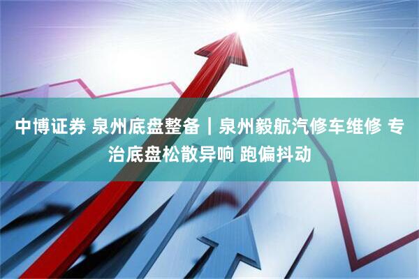 中博证券 泉州底盘整备｜泉州毅航汽修车维修 专治底盘松散异响 跑偏抖动