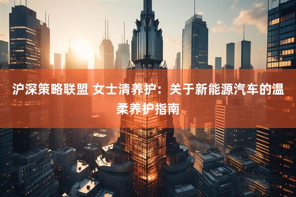 沪深策略联盟 女士清养护：关于新能源汽车的温柔养护指南