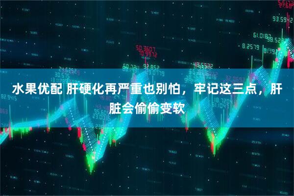 水果优配 肝硬化再严重也别怕，牢记这三点，肝脏会偷偷变软