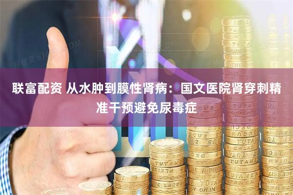 联富配资 从水肿到膜性肾病：国文医院肾穿刺精准干预避免尿毒症
