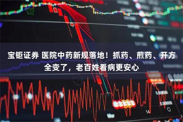 宝钜证券 医院中药新规落地！抓药、煎药、开方全变了，老百姓看病更安心