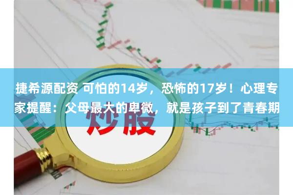 捷希源配资 可怕的14岁，恐怖的17岁！心理专家提醒：父母最大的卑微，就是孩子到了青春期