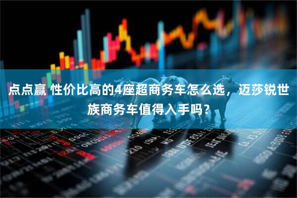 点点赢 性价比高的4座超商务车怎么选，迈莎锐世族商务车值得入手吗？