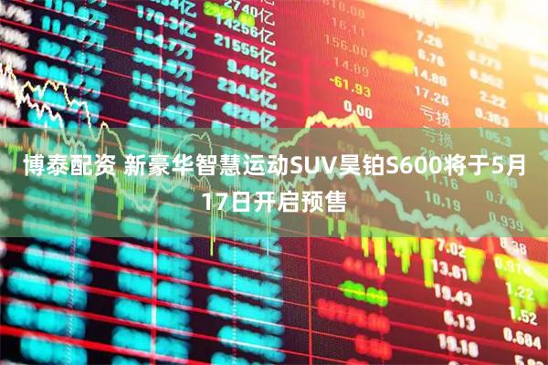 博泰配资 新豪华智慧运动SUV昊铂S600将于5月17日开启预售