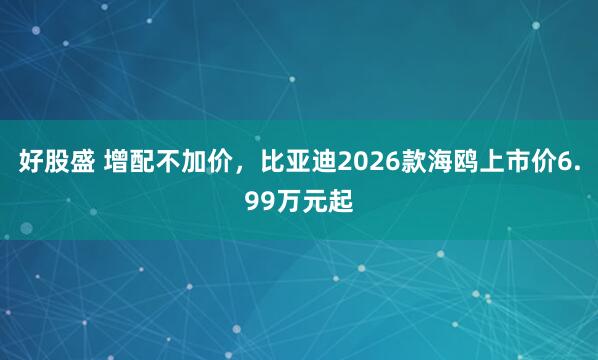 好股盛 增配不加价，比亚迪2026款海鸥上市价6.99万元起