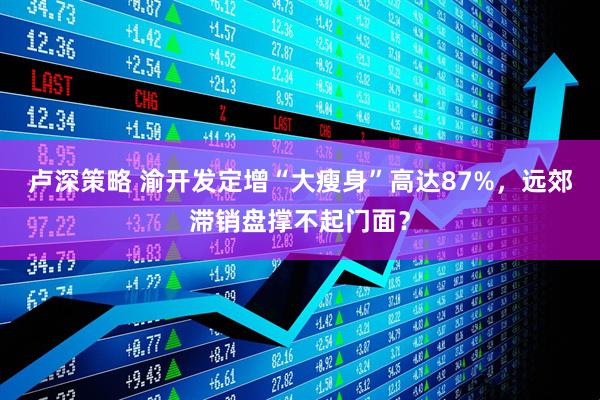 卢深策略 渝开发定增“大瘦身”高达87%，远郊滞销盘撑不起门面？