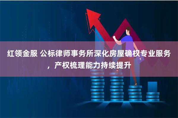 红领金服 公标律师事务所深化房屋确权专业服务，产权梳理能力持续提升