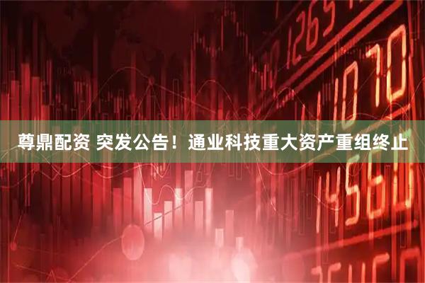 尊鼎配资 突发公告！通业科技重大资产重组终止