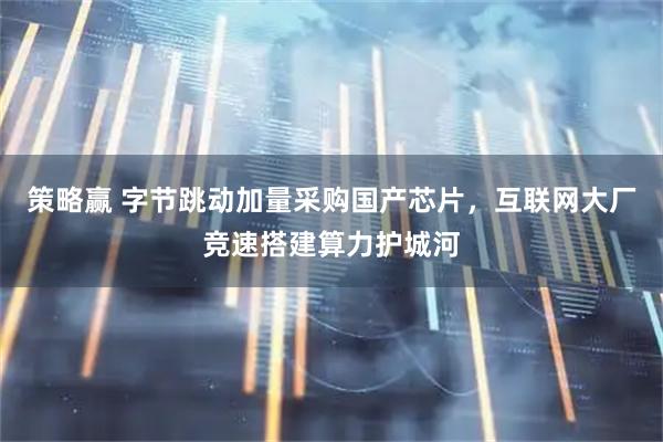 策略赢 字节跳动加量采购国产芯片，互联网大厂竞速搭建算力护城河