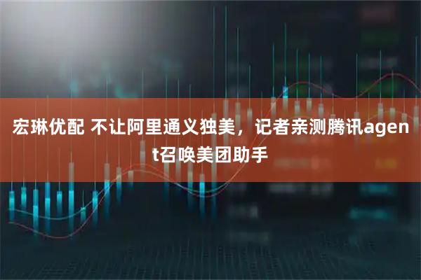 宏琳优配 不让阿里通义独美，记者亲测腾讯agent召唤美团助手
