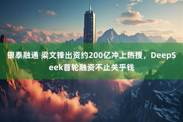 银泰融通 梁文锋出资约200亿冲上热搜，DeepSeek首轮融资不止关乎钱