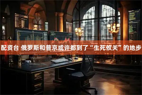 配资台 俄罗斯和普京或许都到了“生死攸关”的地步