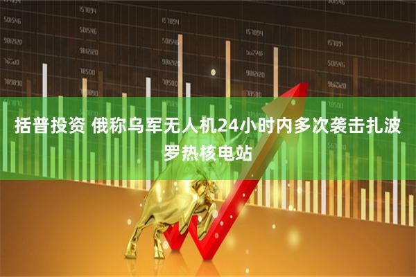 括普投资 俄称乌军无人机24小时内多次袭击扎波罗热核电站